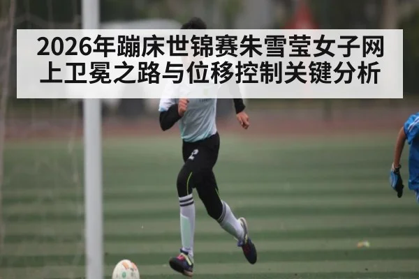 2026年蹦床世锦赛朱雪莹女子网上卫冕之路与位移控制关键分析