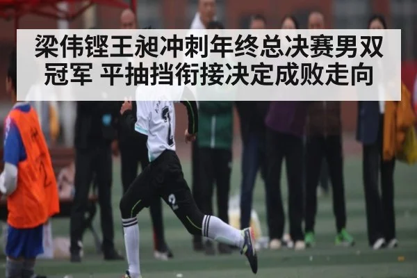 梁伟铿王昶冲刺年终总决赛男双冠军 平抽挡衔接决定成败走向